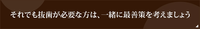 それでも抜歯が必要な方は、一緒に最善策を考えましょう